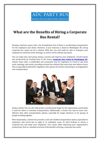 What are the Benefits of Hiring a Corporate
Bus Rental?
Owning a business comes with a lot of headaches! One of them is coordinating transportation
for the employees and clients. However, if your business is based in Washington DC, hiring
corporate bus rental can be a solution. With this, you will easily be able to transport your
employees to and from work, meetings, as well as events without any hassle.
You can make your next group outing a success and improve your employees' overall morale
and productivity by treating them to the luxury corporate bus rental in Washington DC.
Charter buses offer a comfortable and convenient way for employees to travel to and from
work, meetings, and events, providing a hassle-free solution that saves time and reduces stress.
This is especially beneficial for employees who spend a lot of time commuting or arranging their
own transportation.
Using a charter bus can also help project a professional image for the organization, particularly
if used for client or customer transportation. Additionally, a charter bus may be more cost-
effective than other transportation options, especially for longer distances or for groups of
people traveling together.
Most importantly, a charter bus provides a safe and reliable transportation option, especially for
employees who travel late at night or to unfamiliar areas. So don't hesitate to choose a
corporate bus and make your employees' lives easier while improving your organization's
productivity. Here is a detailed overview of the benefits of hiring a corporate bus rental.
 