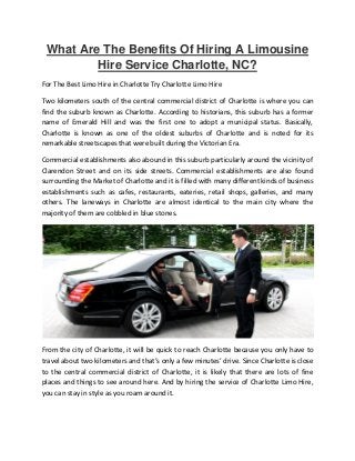What Are The Benefits Of Hiring A Limousine
Hire Service Charlotte, NC?
For The Best Limo Hire in Charlotte Try Charlotte Limo Hire
Two kilometers south of the central commercial district of Charlotte is where you can
find the suburb known as Charlotte. According to historians, this suburb has a former
name of Emerald Hill and was the first one to adopt a municipal status. Basically,
Charlotte is known as one of the oldest suburbs of Charlotte and is noted for its
remarkable streetscapes that were built during the Victorian Era.
Commercial establishments also abound in this suburb particularly around the vicinity of
Clarendon Street and on its side streets. Commercial establishments are also found
surrounding the Market of Charlotte and it is filled with many different kinds of business
establishments such as cafes, restaurants, eateries, retail shops, galleries, and many
others. The laneways in Charlotte are almost identical to the main city where the
majority of them are cobbled in blue stones.
From the city of Charlotte, it will be quick to reach Charlotte because you only have to
travel about two kilometers and that’s only a few minutes’ drive. Since Charlotte is close
to the central commercial district of Charlotte, it is likely that there are lots of fine
places and things to see around here. And by hiring the service of Charlotte Limo Hire,
you can stay in style as you roam around it.
 