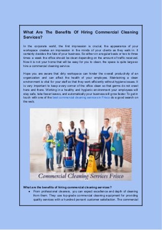 What Are The Benefits Of Hiring Commercial Cleaning
Services?
In the corporate world, the first impression is crucial, the appearance of your
workspace creates an impression in the minds of your clients as they walk in. It
certainly decides the fate of your business. So either on a regular basis or two to three
times a week the office should be clean depending on the amount of traffic received.
Now it is not your home that will be easy for you to clean, the space is quite large so
hire a commercial cleaning service.
Hope you are aware that dirty workspace can hinder the overall productivity of an
organization and can affect the health of your employee. Maintaining a clean
environment is vital for your staff so that they work efficiently without hygiene issues. It
is very important to keep every corner of the office clean so that germs do not crawl
here and there. Working in a healthy and hygienic environment your employees will
stay safe, take fewer leaves, and automatically your business will grow faster. To get in
touch with one of the best commercial cleaning services in Frisco do a good search on
the web.
What are the benefits of hiring commercial cleaning services?
● From professional cleaners, you can expect excellence and depth of cleaning
from them. They use top-grade commercial cleaning equipment for providing
quality services with a hundred percent customer satisfaction. The commercial
 