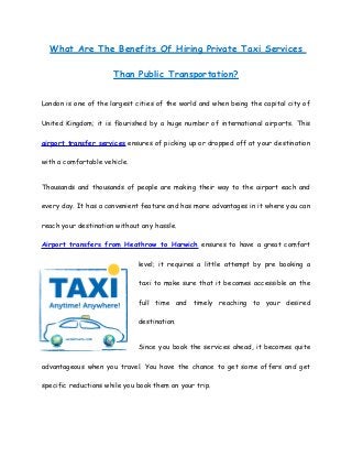 What Are The Benefits Of Hiring Private Taxi Services
Than Public Transportation?
London is one of the largest cities of the world and when being the capital city of
United Kingdom; it is flourished by a huge number of international airports. This
airport transfer services ensures of picking up or dropped off at your destination
with a comfortable vehicle.
Thousands and thousands of people are making their way to the airport each and
every day. It has a convenient feature and has more advantages in it where you can
reach your destination without any hassle.
Airport transfers from Heathrow to Harwich ensures to have a great comfort
level; it requires a little attempt by pre booking a
taxi to make sure that it becomes accessible on the
full time and timely reaching to your desired
destination.
Since you book the services ahead, it becomes quite
advantageous when you travel. You have the chance to get some offers and get
specific reductions while you book them on your trip.
 