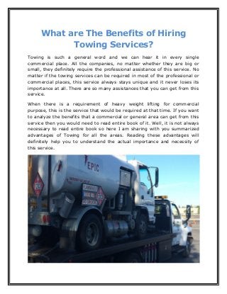 What are The Benefits of Hiring
Towing Services?
Towing is such a general word and we can hear it in every single
commercial place. All the companies, no matter whether they are big or
small, they definitely require the professional assistance of this service. No
matter if the towing services can be required in most of the professional or
commercial places, this service always stays unique and it never loses its
importance at all. There are so many assistances that you can get from this
service.
When there is a requirement of heavy weight lifting for commercial
purpose, this is the service that would be required at that time. If you want
to analyze the benefits that a commercial or general area can get from this
service then you would need to read entire book of it. Well, it is not always
necessary to read entire book so here I am sharing with you summarized
advantages of Towing for all the areas. Reading these advantages will
definitely help you to understand the actual importance and necessity of
this service.
 