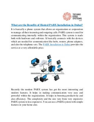 What are the Benefits of Hosted PABX Installation in Dubai?
It is basically a phone system that allows an organization or corporation
to manage all their incoming and outgoing calls. PABX system is used for
communicating internally within the organization. This system is made
both with hardware and software. It basically connects with the devices
which are needed for communication like hubs, routers, phone adapters,
and also the telephone sets. The PABX Installation in Dubai provides the
service at a very affordable price.
Recently the modern PABX system has got the most interesting and
modern features. It helps in making communication very easy and
powerful within the organizations. It helps in boosting productivity and
also efficiency. The complexity and the size vary from very expensive
PABX system to less expensive. You can use a PABX system with simple
features in your home also.
 