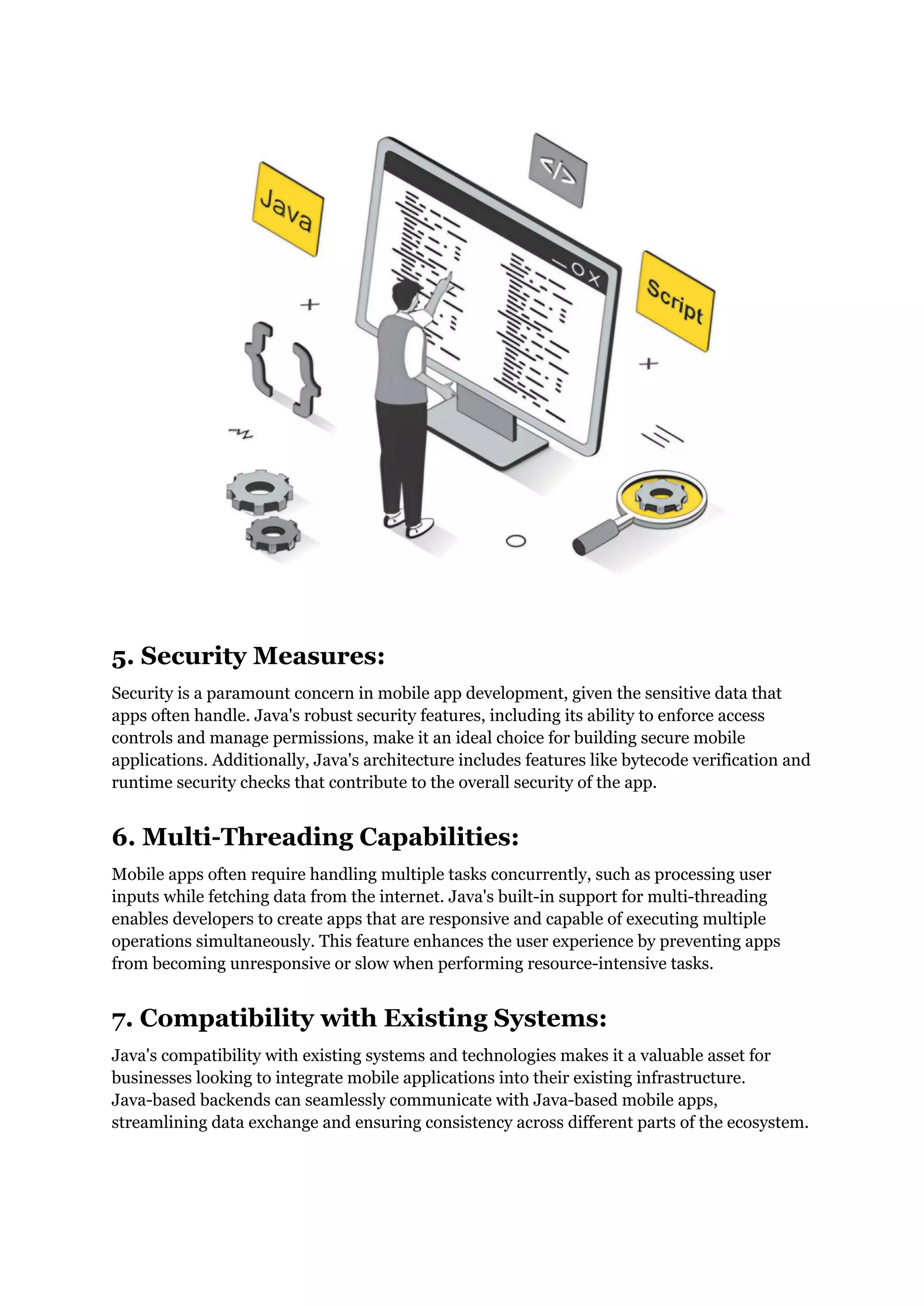 5. Security Measures:
Security is a paramount concern in mobile app development, given the sensitive data that
apps often handle. Java's robust security features, including its ability to enforce access
controls and manage permissions, make it an ideal choice for building secure mobile
applications. Additionally, Java's architecture includes features like bytecode verification and
runtime security checks that contribute to the overall security of the app.
6. Multi-Threading Capabilities:
Mobile apps often require handling multiple tasks concurrently, such as processing user
inputs while fetching data from the internet. Java's built-in support for multi-threading
enables developers to create apps that are responsive and capable of executing multiple
operations simultaneously. This feature enhances the user experience by preventing apps
from becoming unresponsive or slow when performing resource-intensive tasks.
7. Compatibility with Existing Systems:
Java's compatibility with existing systems and technologies makes it a valuable asset for
businesses looking to integrate mobile applications into their existing infrastructure.
Java-based backends can seamlessly communicate with Java-based mobile apps,
streamlining data exchange and ensuring consistency across different parts of the ecosystem.
 