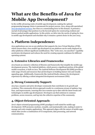 What are the Benefits of Java for
Mobile App Development?
In the swiftly advancing realm of mobile app development, making the optimal
programming language choice is paramount for project success. Java, along with specialized
Java development services, has risen as a commanding force in this domain. It presents a
myriad of advantages that position it as the favored option for constructing resilient and
feature-packed mobile applications. In this article, we delve into the merits of opting for Java
in mobile app development and elucidate why it remains a potent choice in the year 2023.
1. Platform Independence:
Java applications can run on any platform that supports the Java Virtual Machine (JVM),
which ensures that a Java mobile app developed on one platform can be easily deployed on
other platforms without significant modifications. This "write once, run anywhere" capability
accelerates development and reduces the need for creating separate codebases for different
operating systems.
2. Extensive Libraries and Frameworks:
Java boasts an extensive collection of libraries and frameworks that simplify the mobile app
development process. The Android platform, which powers a significant portion of the global
mobile ecosystem, is built on Java. The Android Software Development Kit (SDK) provides a
wide range of tools and resources that aid developers in building feature-rich and visually
appealing apps. Additionally, frameworks like Android Studio enhance the development
experience by offering a robust integrated development environment (IDE).
3. Strong Community Support:
Java has a massive and active developer community that contributes to its growth and
evolution. This community-driven approach results in a continuous stream of updates, bug
fixes, and improvements, ensuring that Java remains up-to-date with the latest trends and
technologies in mobile app development. Developers can find solutions to common
problems, access resources, and tap into the collective expertise of the community.
4. Object-Oriented Approach:
Java's object-oriented programming (OOP) paradigm is well-suited for mobile app
development. OOP promotes modular, reusable, and maintainable code, making it easier to
manage and scale complex applications. This approach aligns with the nature of mobile apps,
which often involve a combination of UI components, data processing, and network
communication.
 