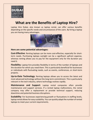 What are the Benefits of Laptop Hire?
Laptop Hire Dubai, also known as laptop rental, can offer various benefits
depending on the specific needs and circumstances of the users. By hiring a laptop
you are having many advantages.
Here are some potential advantages:
Cost-Effective: Renting laptops can be more cost-effective, especially for short-
term needs. Purchasing laptops outright can be a significant upfront expense,
whereas renting allows you to pay for the equipment only for the duration you
need it.
Flexibility: Laptop hire provides flexibility in terms of the number of laptops and
the duration for which you need them. This is particularly beneficial for businesses
or individuals with fluctuating needs, such as events, conferences, or short-term
projects.
Up-to-Date Technology: Renting laptops allows you to access the latest and
most advanced technology without the long-term commitment. This is particularly
relevant in the tech industry, where technology evolves rapidly.
Maintenance and Support: Laptop rental companies often provide
maintenance and support services. If a rented laptop malfunctions, the rental
company may offer a replacement or provide technical support, reducing
downtime and potential business disruptions.
Scalability: For businesses experiencing growth or fluctuations in staffing levels,
laptop rental allows for easy scalability. You can quickly adapt the number of rented
laptops to meet your current requirements.
 
