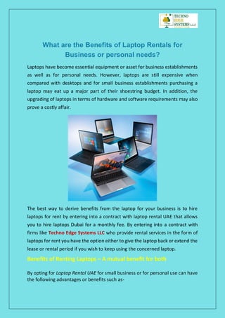 What are the Benefits of Laptop Rentals for
Business or personal needs?
Laptops have become essential equipment or asset for business establishments
as well as for personal needs. However, laptops are still expensive when
compared with desktops and for small business establishments purchasing a
laptop may eat up a major part of their shoestring budget. In addition, the
upgrading of laptops in terms of hardware and software requirements may also
prove a costly affair.
The best way to derive benefits from the laptop for your business is to hire
laptops for rent by entering into a contract with laptop rental UAE that allows
you to hire laptops Dubai for a monthly fee. By entering into a contract with
firms like Techno Edge Systems LLC who provide rental services in the form of
laptops for rent you have the option either to give the laptop back or extend the
lease or rental period if you wish to keep using the concerned laptop.
Benefits of Renting Laptops – A mutual benefit for both
By opting for Laptop Rental UAE for small business or for personal use can have
the following advantages or benefits such as-
 