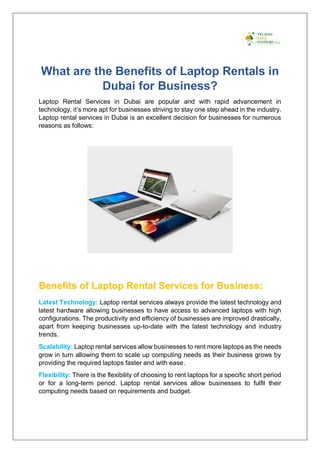 What are the Benefits of Laptop Rentals in
Dubai for Business?
Laptop Rental Services in Dubai are popular and with rapid advancement in
technology, it’s more apt for businesses striving to stay one step ahead in the industry.
Laptop rental services in Dubai is an excellent decision for businesses for numerous
reasons as follows:
Benefits of Laptop Rental Services for Business:
Latest Technology: Laptop rental services always provide the latest technology and
latest hardware allowing businesses to have access to advanced laptops with high
configurations. The productivity and efficiency of businesses are improved drastically,
apart from keeping businesses up-to-date with the latest technology and industry
trends.
Scalability: Laptop rental services allow businesses to rent more laptops as the needs
grow in turn allowing them to scale up computing needs as their business grows by
providing the required laptops faster and with ease.
Flexibility: There is the flexibility of choosing to rent laptops for a specific short period
or for a long-term period. Laptop rental services allow businesses to fulfil their
computing needs based on requirements and budget.
 