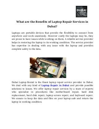 What are the Benefits of Laptop Repair Services in
Dubai?
Laptops are portable devices that provide the flexibility to connect from
anywhere and work seamlessly. However costly the laptops may be, they
are prone to have issues while working on them. A reliable service provider
helps in restoring the laptop to its working condition. The service provider
has expertise in dealing with any issue with the laptop and provides
complete safety to the data.
Dubai Laptop Rental is the finest laptop repair service provider in Dubai.
We deal with any kind of Laptop Repair in Dubai and provide possible
solutions to issues. We offer laptop repair services by a team of experts
who specialize in procedures like motherboard repair, hard disk
replacement, hard disk repair, laptop screen repair, and keyboard repair.
We ensure to keep the data and files on your laptop safe and return the
laptop in working condition.
 