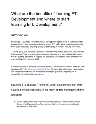 What are the benefits of learning ETL
Development and where to start
learning ETL Development?
Introduction
Learning ETL (Extract, Transform, Load) development opens doors to lucrative career
opportunities in data management and analytics. ETL skills allow you to integrate data
from diverse sources, ensuring quality and efficiency in decision-making processes.
To start, grasp ETL concepts, learn SQL for data manipulation, delve into ETL tools like
Informatica or Talend, practice with real-world datasets, and stay updated with industry
trends. Building a portfolio of projects will showcase your expertise and enhance your
marketability in this dynamic field.
If someone wants to learn the fundamentals of ETL development, various institutes offer
specialized ETL Development training in Pune. Dive into data integration, manipulation,
and validation with hands-on experience and expert guidance, preparing for a
successful journey in data engineering.
Learning ETL (Extract, Transform, Load) development can offer
several benefits, especially in the realm of data management and
analytics:
1. Career Opportunities: ETL developers are in high demand across industries where
there's a need to extract, transform, and load data from various sources into data
warehouses or data lakes.
 