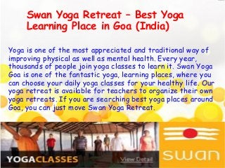 Yoga is one of the most appreciated and traditional way of
improving physical as well as mental health. Every year,
thousands of people join yoga classes to learn it. Swan Yoga
Goa is one of the fantastic yoga, learning places, where you
can choose your daily yoga classes for your healthy life. Our
yoga retreat is available for teachers to organize their own
yoga retreats. If you are searching best yoga places around
Goa, you can just move Swan Yoga Retreat.
Swan Yoga Retreat – Best Yoga
Learning Place in Goa (India)
 