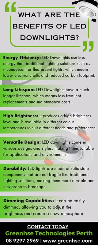 WHAT ARE THE
BENEFITS OF LED
DOWNLIGHTS?
Energy Efficiency: LED Downlights use less
energy than traditional lighting solutions such as
incandescent or fluorescent lights, which means
lower electricity bills and reduced carbon footprint.
Long Lifespan: LED Downlights have a much
longer lifespan, which means less frequent
replacements and maintenance costs.
High Brightness: It produces a high brightness
level and is available in different colour
temperatures to suit different needs and preferences.
Versatile Design: LED downlights come in
various designs and styles, making them suitable
for applications and environments.
Durability: LED lights are made of solid-state
components that are not fragile like traditional
lighting solutions, making them more durable and
less prone to breakage.
Dimming Capabilities: It can be easily
dimmed, allowing you to adjust the
brightness and create a cozy atmosphere.
Greenhse Technologies Perth
CONTACT TODAY
08 9297 2969 | www.greenhse.com
 