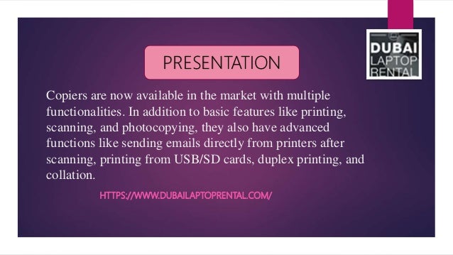 Copiers are now available in the market with multiple
functionalities. In addition to basic features like printing,
scanning, and photocopying, they also have advanced
functions like sending emails directly from printers after
scanning, printing from USB/SD cards, duplex printing, and
collation.
HTTPS://WWW.DUBAILAPTOPRENTAL.COM/
PRESENTATION
 