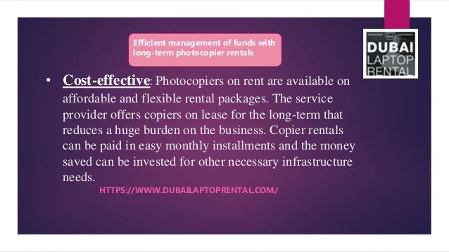 • Cost-effective: Photocopiers on rent are available on
affordable and flexible rental packages. The service
provider offers copiers on lease for the long-term that
reduces a huge burden on the business. Copier rentals
can be paid in easy monthly installments and the money
saved can be invested for other necessary infrastructure
needs.
HTTPS://WWW.DUBAILAPTOPRENTAL.COM/
Efficient management of funds with
long-term photocopier rentals
 