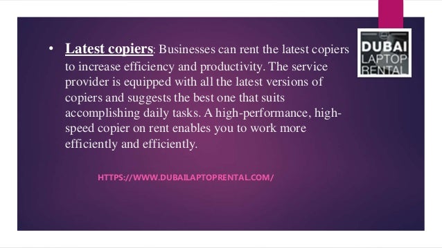 • Latest copiers: Businesses can rent the latest copiers
to increase efficiency and productivity. The service
provider is equipped with all the latest versions of
copiers and suggests the best one that suits
accomplishing daily tasks. A high-performance, high-
speed copier on rent enables you to work more
efficiently and efficiently.
HTTPS://WWW.DUBAILAPTOPRENTAL.COM/
 