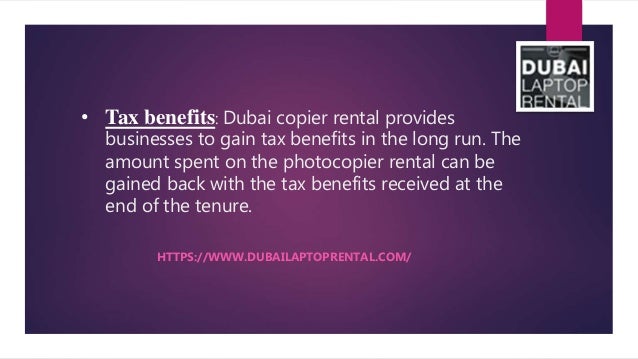 • Tax benefits: Dubai copier rental provides
businesses to gain tax benefits in the long run. The
amount spent on the photocopier rental can be
gained back with the tax benefits received at the
end of the tenure.
HTTPS://WWW.DUBAILAPTOPRENTAL.COM/
 