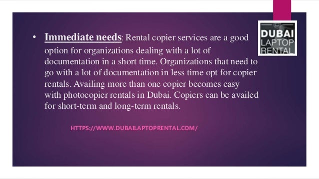 • Immediate needs: Rental copier services are a good
option for organizations dealing with a lot of
documentation in a short time. Organizations that need to
go with a lot of documentation in less time opt for copier
rentals. Availing more than one copier becomes easy
with photocopier rentals in Dubai. Copiers can be availed
for short-term and long-term rentals.
HTTPS://WWW.DUBAILAPTOPRENTAL.COM/
 