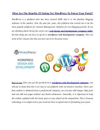 What Are The Benefits Of Opting For WordPress To Power Your Portal? 
WordPress is a platform that has been around 2003 and it is the familiar blogging 
software in the market. Over the past few years, this platform has turned out to be the 
most popular platform for Content Management Software for non­blogging 
portals. If you 
are thinking about hiring the service of a web design and development company india, 
the best thing you can do is to opt for a wordpress web development company. Here are 
some of the reasons why this can turn out to be the great move. 
Easy to use: Once you get the portal from a wordpress web development company, you 
will get to know that this is an easy to use platform with an intuitive interface. Once your 
base website is obtained from a professional company, you can just add images, blog posts 
and can add new pages without any hassle whatsoever. Generally, it is important to keep 
the website updated with the latest posts to stay ahead of the competition. This is because 
technology is so simple and so you need not have to spend time in formatting your posts. 
