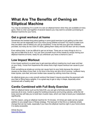 What Are The Benefits of Owning an
Elliptical Machine
You may be wondering if it is worth it to own an elliptical trainer when they are available at many
gyms. Here is a list I put together of several reasons you may want to consider purchasing an
elliptical machine for your home.


Get a great workout at home
Sometimes the hardest thing about getting in some good exercise is just getting out the door.
I know this can be especially true if you have young children at home! You have to make sure
they are taken care of before you can go anywhere. It may be that your gym has childcare
provided, but many do not. Even if it does, getting them ready and out the door can be a hassle.

Even without kids, it can be difficult to get out at times. There are so many things to do in a
day and so little time to do it. You can save yourself much of this hassle by simply having your
elliptical machine at home, ready for you whenever you have a chance to use it.


Low Impact Workout
A low impact workout is a great way to get exercise without creating too much wear and tear
on your body. I know from experience the stress that a high impact workout can cause to your
body.
Even something as simple as running can cause harm to your body because the stress it
causes on the soles of your feet. In my time in the Army we did a lot of running. I suffered many
knee injuries, sore feet, and even broken toes caused by nothing more than running.

An elliptical gives you a very smooth workout that doesn’t require pounding the pavement with
your feet or lifting heavy weights. It is a great way to get or stay in shape, especially when
combined with a healthy diet.


Cardio Combined with Full Body Exercise
With an elliptical trainer such as the Sole E35, you can get a full body workout and a cardio
exercise all at once. Cardio is great for building endurance and burning calories, while the full
body exercise will help you to build lean muscle mass, which can help to boost your metabolism
significantly.

For this reason, using an elliptical machine for 15 minutes, 3-5 times per week can be a great
addition to any weight loss or fitness strategy. The best part is that this is a relatively simple
change that can be made, especially if you have the elliptical machine right in your home where
it is easily accessible.

Article Source:
Sole E35 Reviews
 