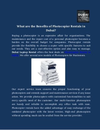 What are the Benefits of Photocopier Rentals in
Dubai?
Buying a photocopier is an expensive affair for organizations. The
maintenance and the repair cost of a personal photocopier becomes a
burden on the overall budget for companies. Photocopier rentals
provide the flexibility to choose a copier with specific features to suit
our needs. They are a cost-effective option and also easy to manage.
Dubai Laptop Rental offers the best deals on Photocopier Rental in
Dubai. We offer several new models of Photocopiers for Businesses.
Our expert service team ensures the proper functioning of your
photocopiers and extends support and maintenance services if any issue
arises. We provide photocopiers with customized functionalities to suit
every specific need of the customer. Our multi-function photocopiers
are handy and reliable to accomplish any office task with ease.
Photocopier rentals have the added advantage of easy exchange of the
outdated photocopier with the latest version. High-end photocopiers
without spending much can be availed from the service provider.
 