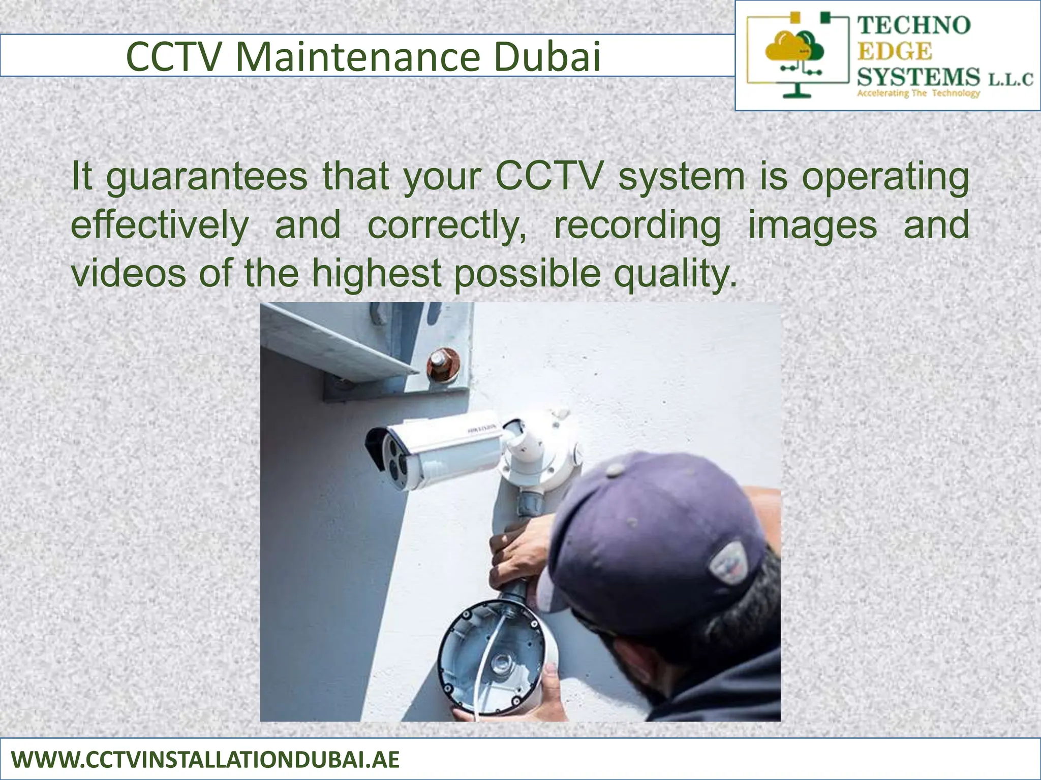 CCTV Maintenance Dubai
WWW.CCTVINSTALLATIONDUBAI.AE
It guarantees that your CCTV system is operating
effectively and correctly, recording images and
videos of the highest possible quality.
 