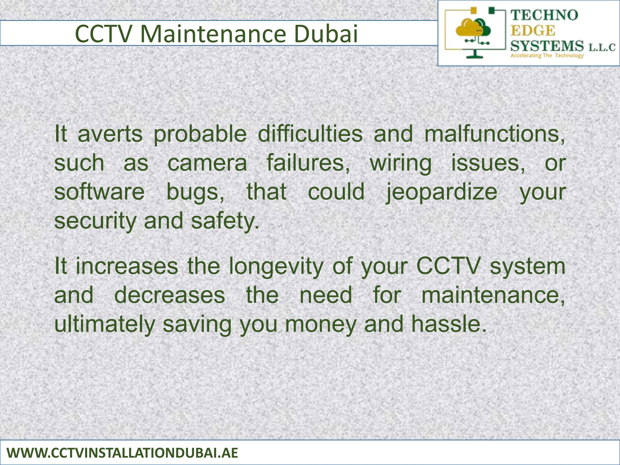 CCTV Maintenance Dubai
WWW.CCTVINSTALLATIONDUBAI.AE
It averts probable difficulties and malfunctions,
such as camera failures, wiring issues, or
software bugs, that could jeopardize your
security and safety.
It increases the longevity of your CCTV system
and decreases the need for maintenance,
ultimately saving you money and hassle.
 