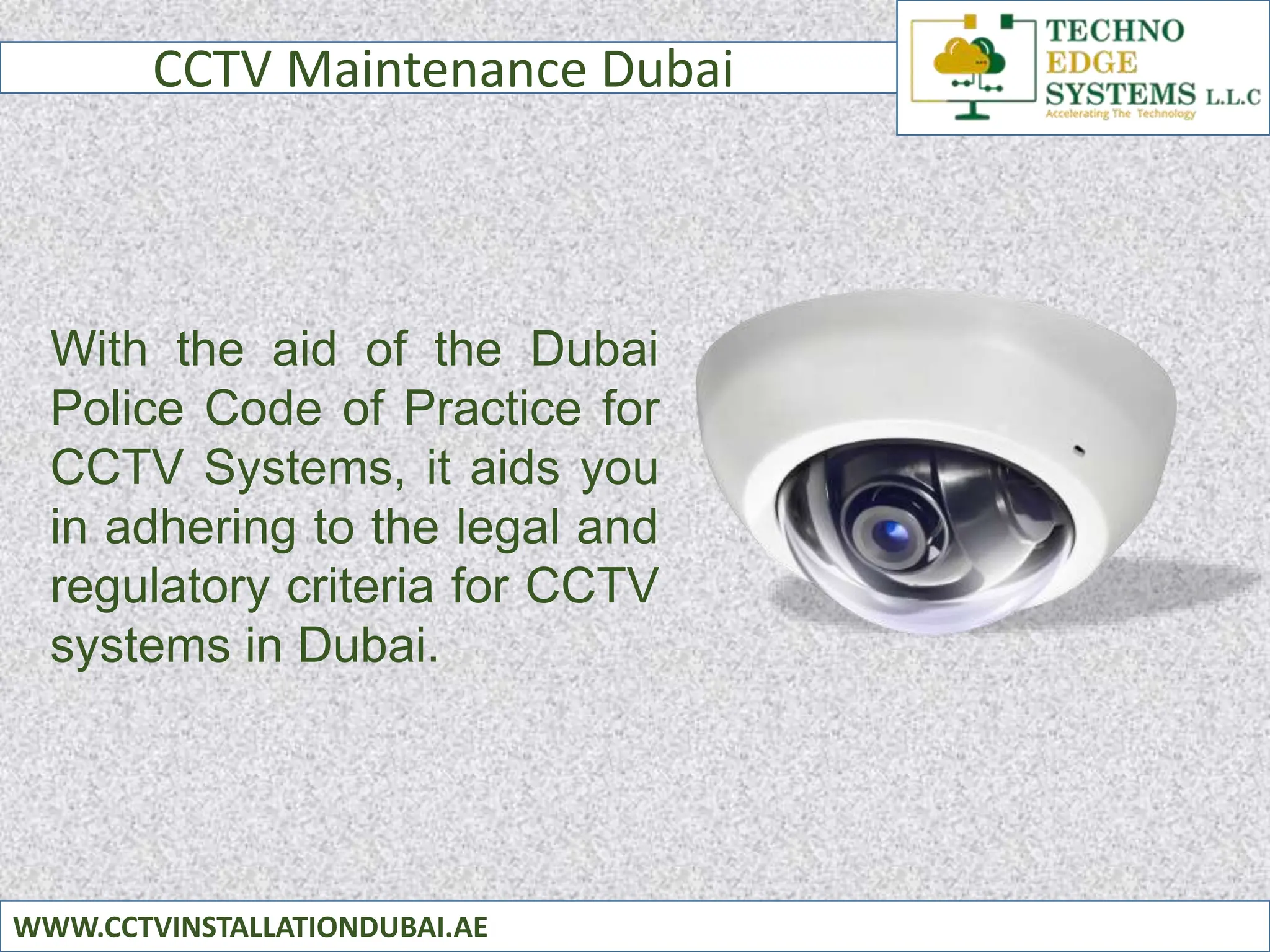 CCTV Maintenance Dubai
WWW.CCTVINSTALLATIONDUBAI.AE
With the aid of the Dubai
Police Code of Practice for
CCTV Systems, it aids you
in adhering to the legal and
regulatory criteria for CCTV
systems in Dubai.
 