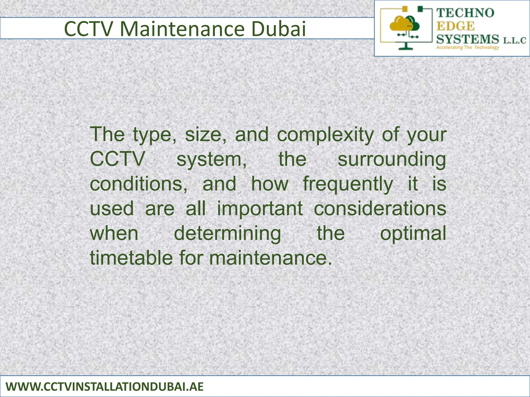 CCTV Maintenance Dubai
WWW.CCTVINSTALLATIONDUBAI.AE
The type, size, and complexity of your
CCTV system, the surrounding
conditions, and how frequently it is
used are all important considerations
when determining the optimal
timetable for maintenance.
 
