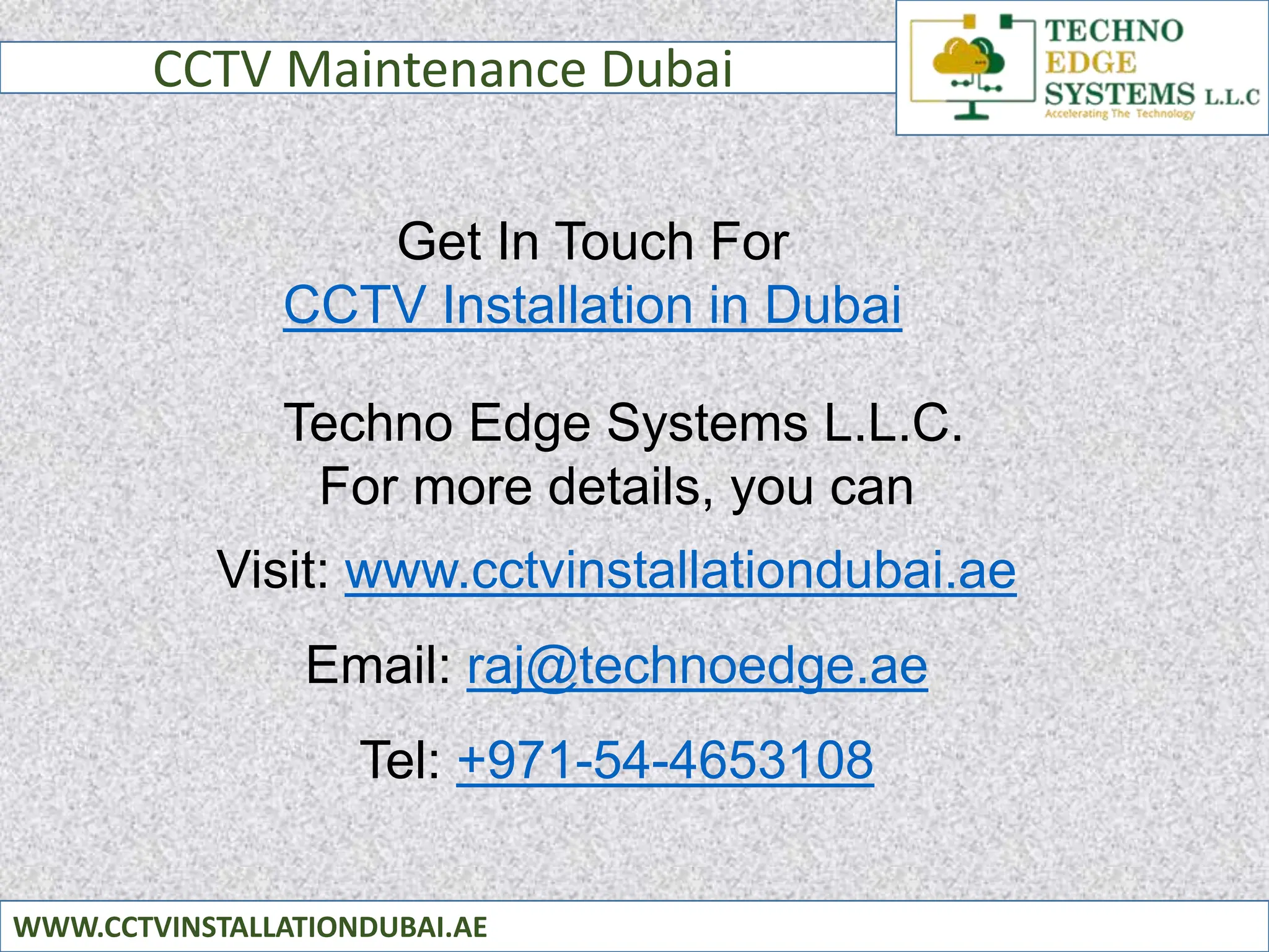 CCTV Maintenance Dubai
WWW.CCTVINSTALLATIONDUBAI.AE
Get In Touch For
CCTV Installation in Dubai
Techno Edge Systems L.L.C.
For more details, you can
Visit: www.cctvinstallationdubai.ae
Email: raj@technoedge.ae
Tel: +971-54-4653108
 