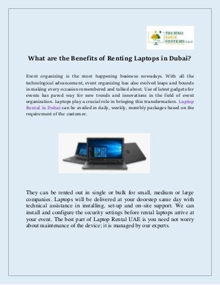What are the Benefits of Renting Laptops in Dubai?
Event organizing is the most happening business nowadays. With all the
technological advancement, event organizing has also evolved leaps and bounds
in making every occasion remembered and talked about. Use of latest gadgets for
events has paved way for new trends and innovations in the field of event
organization. Laptops play a crucial role in bringing this transformation. Laptop
Rental in Dubai can be availed in daily, weekly, monthly packages based on the
requirement of the customer.
They can be rented out in single or bulk for small, medium or large
companies. Laptops will be delivered at your doorstep same day with
technical assistance in installing, set-up and on-site support. We can
install and configure the security settings before rental laptops arrive at
your event. The best part of Laptop Rental UAE is you need not worry
about maintenance of the device; it is managed by our experts.
 