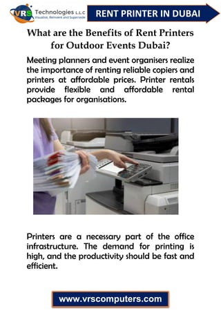 RENT PRINTER IN DUBAI
www.vrscomputers.com
What are the Benefits of Rent Printers
for Outdoor Events Dubai?
Meeting planners and event organisers realize
the importance of renting reliable copiers and
printers at affordable prices. Printer rentals
provide flexible and affordable rental
packages for organisations.
Printers are a necessary part of the office
infrastructure. The demand for printing is
high, and the productivity should be fast and
efficient.
 