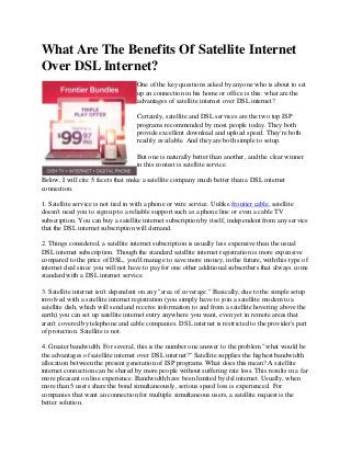 What Are The Benefits Of Satellite Internet
Over DSL Internet?
One of the key questions asked by anyone who is about to set
up an connection in his home or office is this: what are the
advantages of satellite internet over DSL internet?
Certainly, satellite and DSL services are the two top ISP
programs recommended by most people today. They both
provide excellent download and upload speed. They're both
readily available. And they are both simple to setup.
But one is naturally better than another, and the clear winner
in this contest is satellite service.
Below, I will cite 5 facets that make a satellite company much better than a DSL internet
connection.
1. Satellite service is not tied in with a phone or wire service. Unlike frontier cable, satellite
doesn't need you to sign up to a reliable support such as a phone line or even a cable TV
subscription. You can buy a satellite internet subscription by itself, independent from any service
that the DSL internet subscription will demand.
2. Things considered, a satellite internet subscription is usually less expensive than the usual
DSL internet subscription. Though the standard satellite internet registration is more expensive
compared to the price of DSL, you'll manage to save more money, in the future, with this type of
internet deal since you will not have to pay for one other additional subscribers that always come
standard with a DSL internet service.
3. Satellite internet isn't dependent on any "area of coverage." Basically, due to the simple setup
involved with a satellite internet registration (you simply have to join a satellite modem to a
satellite dish, which will send and receive information to and from a satellite hovering above the
earth) you can set up satellite internet entry anywhere you want, even yet in remote areas that
aren't covered by telephone and cable companies. DSL internet is restricted to the provider's part
of protection. Satellite is not.
4. Greater bandwidth. For several, this is the number one answer to the problem "what would be
the advantages of satellite internet over DSL internet?" Satellite supplies the highest bandwidth
allocation between the present generation of ISP programs. What does this mean? A satellite
internet connection can be shared by more people without suffering rate loss. This results in a far
more pleasant on line experience. Bandwidth have been limited by dsl internet. Usually, when
more than 5 users share the bond simultaneously, serious speed loss is experienced. For
companies that want an connection for multiple simultaneous users, a satellite request is the
better solution.
 