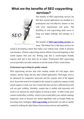 What are the benefits of SEO copywriting
                 services?
                                  The benefits of SEO copywriting services are
                                  that their myriad applications are handled in a
                                  professional and cost-effective manner in line
                                  with      your   requirements   and   goals.      The
                                  flexibility of web copywriting skills serves to
                                  bring you higher rankings and earnings as a
                                  result.

                                  The benefits of SEO copywriting services are
                                  many. The bottom line is that these services are
aimed at developing content that makes your website truly visible to promote
your business. Website copywriting ensures effective keyword targeting so that
search engines find your site. Writing copy that is search-engine friendly
requires skill and is best done by an expert. Professional SEO copywriting
service providers can tailor solutions to suit the needs of their varied clients.

Professional copywriting for quality content

SEO copywriting services deal with creating content for web pages, press
releases, articles, blogs and any other related applications. Web pages need to
be optimized for competitive keywords and this requires skill of the highest
level. Keywords need to be included in the content in a judicious manner to help
search engines to track your site. Content that does not have sufficient keywords
will not gain visibility. Similarly, content that is stuffed with keywords will
result in its rejection by search engines or end up as spam. In other words, poor
content would affect visibility, which in turn would affect your website rankings
negatively, more so because new search algorithms such as Google Panda are
becoming more intelligent. SEO copywriting professionals can deliver quality
content by striking the right balance between keyword use and readability.
 