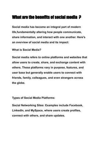 What are the benefits of social media ?
Social media has become an integral part of modern
life,fundamentally altering how people communicate,
share information, and interact with one another. Here's
an overview of social media and its impact:
What is Social Media?
Social media refers to online platforms and websites that
allow users to create, share, and exchange content with
others. These platforms vary in purpose, features, and
user base but generally enable users to connect with
friends, family, colleagues, and even strangers across
the globe.
Types of Social Media Platforms:
Social Networking Sites: Examples include Facebook,
LinkedIn, and MySpace, where users create profiles,
connect with others, and share updates.
 