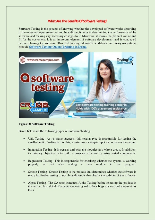 What Are The Benefits Of Software Testing?
Software Testing is the process of knowing whether the developed software works according
to the expected requirements or not. In addition, it helps in determining the performance of the
software and making any necessary changes to it. Moreover, it makes the product secure and
fit for the customers. It is an important element of software development and is conducted
before releasing the software. This skill has high demands worldwide and many institutions
provide Software Testing Online Training in Dubai.
Types Of Software Testing
Given below are the following types of Software Testing.
 Unit Testing- As its name suggests, this testing type is responsible for testing the
smallest unit of software. For this, a tester uses a simple input and observes the output.
 Integration Testing- It integrates and tests the modules as a whole group. In addition,
its primary objective is to build a program structure by using tested components.
 Regression Testing- This is responsible for checking whether the system is working
properly or not after adding a new module in the program.
 Smoke Testing- Smoke Testing is the process that determines whether the software is
ready for further testing or not. In addition, it also checks the stability of the software.
 Alpha Testing- The QA team conducts Alpha Testing before releasing the product in
the market. It is a kind of acceptance testing and it finds bugs that escaped the previous
tests.
 