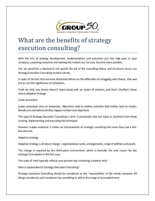 What are the benefits of strategy
execution consulting?
With the trio of strategy development, implementation and execution put into high gear in your
company, surprising outcomes and beating the market can, for sure, become more possible.
Yet, we would be a slipshod to not specify the job of the consulting theory and structures across our
Strategy Execution Consulting content variety.
In spite of the fact that we have illustrated before on the difficulties of struggling with theory, that was
not to ruin the significance of scholastics.
Truth be told, one theory doesn’t stand along with an ocean of scholars, and that’s Chaffee's linear
versus adaptive strategy.
Linear procedure
Linear procedure aims at sequences. Objectives lead to endless activities that further lead to results.
Results are estimated and they happen to feed new objectives.
This type of Strategy Execution Consulting is strict. It practically rules out input or creativity from those
running, implementing and executing the technique.
However maybe empirical, it makes an interpretation of strategic consulting into more than just a tick-
box exercise.
Adaptive strategy
Adaptive strategy is all about change - organizational cycles, arrangements, range of abilities and assets.
The change is required by the third-party environment, which is basically the only reason for the
strategic formulation in the first case.
This state of mind typically reflects your present day consulting, however why?
Who is responsible for Strategy Execution Consulting?
Strategy Execution Consulting should be considered as the 'responsibility' of the whole company. All
things considered, each employee has something to add to the image of accomplishment.
 