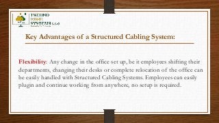 Key Advantages of a Structured Cabling System:
Flexibility: Any change in the office set up, be it employees shifting their
departments, changing their desks or complete relocation of the office can
be easily handled with Structured Cabling Systems. Employees can easily
plugin and continue working from anywhere, no setup is required.
 