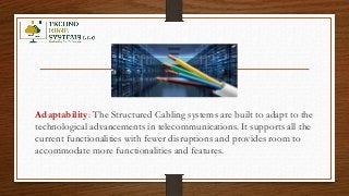 Adaptability: The Structured Cabling systems are built to adapt to the
technological advancements in telecommunications. It supports all the
current functionalities with fewer disruptions and provides room to
accommodate more functionalities and features.
 