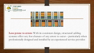 Less prone to errors: With its consistent design, structured cabling
systems offer very few chances of any errors to occur – particularly when
professionally designed and installed by an experienced service provider.
 