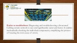 Easier to troubleshoot: Diagnosing and troubleshooting a Structured
Cabling system network is easy and significantly easier and faster. It enables
methodically checking the individual components, simplifying the process
of locating the root cause of errors.
 