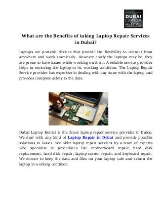 What are the Benefits of taking Laptop Repair Services
in Dubai?
Laptops are portable devices that provide the flexibility to connect from
anywhere and work seamlessly. However costly the laptops may be, they
are prone to have issues while working on them. A reliable service provider
helps in restoring the laptop to its working condition. The Laptop Repair
Service provider has expertise in dealing with any issue with the laptop and
provides complete safety to the data.
Dubai Laptop Rental is the finest laptop repair service provider in Dubai.
We deal with any kind of Laptop Repair in Dubai and provide possible
solutions to issues. We offer laptop repair services by a team of experts
who specialize in procedures like motherboard repair, hard disk
replacement, hard disk repair, laptop screen repair, and keyboard repair.
We ensure to keep the data and files on your laptop safe and return the
laptop in working condition.
 
