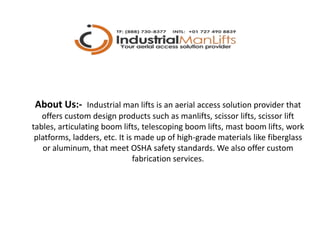 About Us:- Industrial man lifts is an aerial access solution provider that
offers custom design products such as manlifts, scissor lifts, scissor lift
tables, articulating boom lifts, telescoping boom lifts, mast boom lifts, work
platforms, ladders, etc. It is made up of high-grade materials like fiberglass
or aluminum, that meet OSHA safety standards. We also offer custom
fabrication services.
 