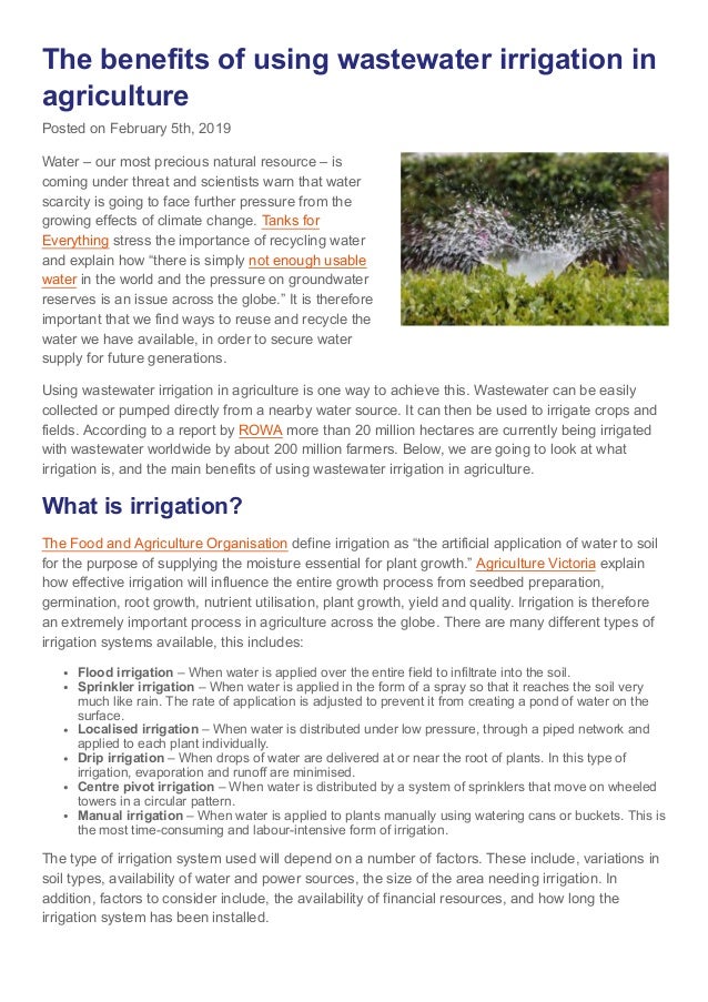 The benefits of using wastewater irrigation in
agriculture
Posted on February 5th, 2019
Water – our most precious natural resource – is
coming under threat and scientists warn that water
scarcity is going to face further pressure from the
growing effects of climate change. Tanks for
Everything stress the importance of recycling water
and explain how “there is simply not enough usable
water in the world and the pressure on groundwater
reserves is an issue across the globe.” It is therefore
important that we find ways to reuse and recycle the
water we have available, in order to secure water
supply for future generations.
Using wastewater irrigation in agriculture is one way to achieve this. Wastewater can be easily
collected or pumped directly from a nearby water source. It can then be used to irrigate crops and
fields. According to a report by ROWA more than 20 million hectares are currently being irrigated
with wastewater worldwide by about 200 million farmers. Below, we are going to look at what
irrigation is, and the main benefits of using wastewater irrigation in agriculture.
What is irrigation?
The Food and Agriculture Organisation define irrigation as “the artificial application of water to soil
for the purpose of supplying the moisture essential for plant growth.” Agriculture Victoria explain
how effective irrigation will influence the entire growth process from seedbed preparation,
germination, root growth, nutrient utilisation, plant growth, yield and quality. Irrigation is therefore
an extremely important process in agriculture across the globe. There are many different types of
irrigation systems available, this includes:
Flood irrigation – When water is applied over the entire field to infiltrate into the soil.
Sprinkler irrigation – When water is applied in the form of a spray so that it reaches the soil very
much like rain. The rate of application is adjusted to prevent it from creating a pond of water on the
surface.
Localised irrigation – When water is distributed under low pressure, through a piped network and
applied to each plant individually.
Drip irrigation – When drops of water are delivered at or near the root of plants. In this type of
irrigation, evaporation and runoff are minimised.
Centre pivot irrigation – When water is distributed by a system of sprinklers that move on wheeled
towers in a circular pattern.
Manual irrigation – When water is applied to plants manually using watering cans or buckets. This is
the most time-consuming and labour-intensive form of irrigation.
The type of irrigation system used will depend on a number of factors. These include, variations in
soil types, availability of water and power sources, the size of the area needing irrigation. In
addition, factors to consider include, the availability of financial resources, and how long the
irrigation system has been installed.
 