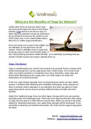 What are the Benefits of Yoga for Women?
Unlike other forms of exercise which have
become just the latest hot trend in the fitness
industry, yoga seems to be here to stay. It’s
been regularly practiced not just by Americans
but by people from all over the world for over
5,000 years now. In the United States alone,
there are 11 million yoga practitioners.
If you are using it as a way to lose weight, you
are definitely on the right track. But for
women, there is definitely more to yoga than
its being a way to reach one’s fitness goals. It
has mind-pacifying and other health benefits, so it’s definitely something that you
should consider trying if you haven’t already done so.
Yoga: The Basics
Yoga is something that you should never practice by yourself. Enrol in classes with
trained individuals who can do yoga poses even in their sleep. You’ll never know
when you might overstrain or overstretch your neck, shoulders, spine, legs and
knees while attempting to do a yoga pose, so it does help to be under the
supervision of a trained instructor.
In the US, yoga classes typically focus on physical poses which are also called
asanas. Combined with breathing and meditation techniques, these asanas are
done to provide utmost relaxation to an individual. But there are plenty of other
yoga poses which can be done to achieve different levels of health and mind
benefits.
Aside from traditional yoga, there are other types of yoga which one can practice
including power and ashtanga yoga. These are more vigorous than the other styles
of yoga, and the goal is to help improve muscle tone. When you perform the plank,
upward or downward dog pose, your upper body strength will be developed. If you
would like to develop your abdominal muscles, the chair and the upward dog poses
are ideal.
Email:- contact@wellnesia.com
Website:- http://www.wellnesia.com
 
