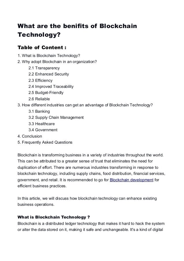 What are the benifits of Blockchain
Technology?
Table of Content :
1. What is Blockchain Technology?
2. Why adopt Blockchain in an organization?
2.1 Transparency
2.2 Enhanced Security
2.3 Efficiency
2.4 Improved Traceability
2.5 Budget-Friendly
2.6 Reliable
3. How different industries can get an advantage of Blockchain Technology?
3.1 Banking
3.2 Supply Chain Management
3.3 Healthcare
3.4 Government
4. Conclusion
5. Frequently Asked Questions
Blockchain is transforming business in a variety of industries throughout the world.
This can be attributed to a greater sense of trust that eliminates the need for
duplication of effort. There are numerous industries transforming in response to
blockchain technology, including supply chains, food distribution, financial services,
government, and retail. It is recommended to go for Blockchain development for
efficient business practices.
In this article, we will discuss how blockchain technology can enhance existing
business operations.
What is Blockchain Technology ?
Blockchain is a distributed ledger technology that makes it hard to hack the system
or alter the data stored on it, making it safe and unchangeable. It's a kind of digital
 