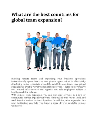 What are the best countries for
global team expansion?
Building remote teams and expanding your business operations
internationally opens doors to new growth opportunities in the rapidly
developing business markets around the world. Remote teams have gained
popularity as a viable way of working for employees. It helps employers save
cost around infrastructure and logistics and help employees achieve a
healthy work-life balance.
With remote team expansion, you can test your services in a new or
unsaturated market, expand your brand identity, and even recruit talent and
workforce for various business functions. In addition, team expansion in a
new destination can help you build a more diverse equitable remote
workforce.
 