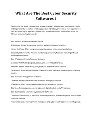 What Are The Best Cyber Security
Softwares ?
Determining the "best" cybersecurity software can vary depending on your specific needs
and requirements, as well as whether you are anindividual, a business, or an organization.
Here are some highly regarded cybersecurity software solutions, categorized based on
different aspects of cybersecurity:
Best Antivirus and Anti-Malware Software:
Bitdefender: Known for its strong antivirus and anti-malware protection.
Norton AntiVirus: Offers comprehensive antivirus and online security solutions.
Kaspersky Total Security: Provides a wide range of security features, including antivirus
and firewall protection.
Best VPN (Virtual Private Network) Software:
ExpressVPN: Offers high-speed, secure, and anonymous browsing.
NordVPN: Known for its strong encryption and extensive server network.
CyberGhost: Provides user-friendly VPN services with dedicated streaming and torrenting
servers.
Best Password Management Software:
LastPass: Allows users to securely store and manage passwords.
1Password: Offers strong password generation and secure storage.
Dashlane: Provides password management, digital wallet, and VPN features.
Best Business and Enterprise Cybersecurity Software:
CrowdStrike: Known for its advanced endpoint protection, threat intelligence, and incident
response services.
FireEye: Provides advanced threat intelligence and cybersecurity solutions for enterprises.
 