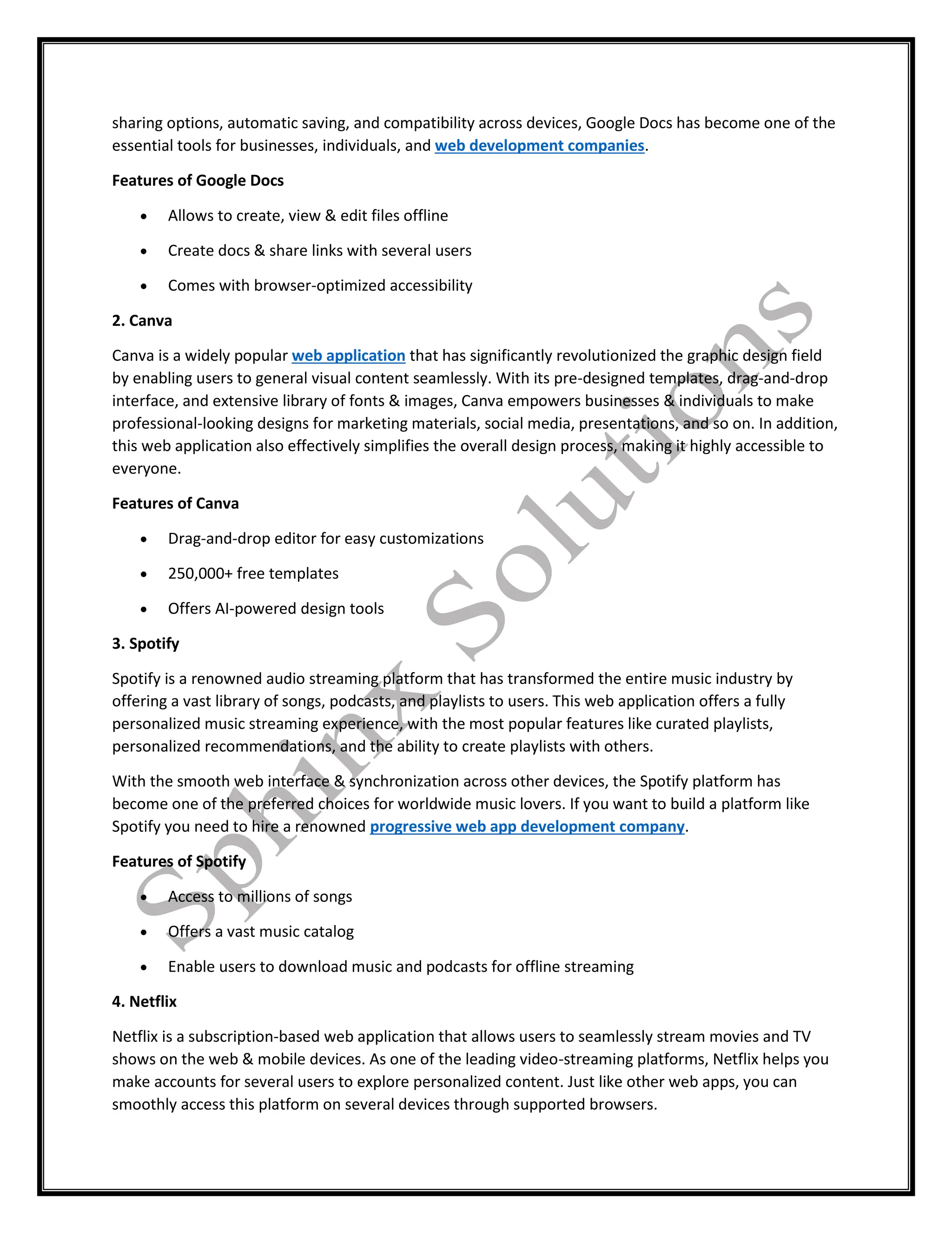 sharing options, automatic saving, and compatibility across devices, Google Docs has become one of the
essential tools for businesses, individuals, and web development companies.
Features of Google Docs
 Allows to create, view & edit files offline
 Create docs & share links with several users
 Comes with browser-optimized accessibility
2. Canva
Canva is a widely popular web application that has significantly revolutionized the graphic design field
by enabling users to general visual content seamlessly. With its pre-designed templates, drag-and-drop
interface, and extensive library of fonts & images, Canva empowers businesses & individuals to make
professional-looking designs for marketing materials, social media, presentations, and so on. In addition,
this web application also effectively simplifies the overall design process, making it highly accessible to
everyone.
Features of Canva
 Drag-and-drop editor for easy customizations
 250,000+ free templates
 Offers AI-powered design tools
3. Spotify
Spotify is a renowned audio streaming platform that has transformed the entire music industry by
offering a vast library of songs, podcasts, and playlists to users. This web application offers a fully
personalized music streaming experience, with the most popular features like curated playlists,
personalized recommendations, and the ability to create playlists with others.
With the smooth web interface & synchronization across other devices, the Spotify platform has
become one of the preferred choices for worldwide music lovers. If you want to build a platform like
Spotify you need to hire a renowned progressive web app development company.
Features of Spotify
 Access to millions of songs
 Offers a vast music catalog
 Enable users to download music and podcasts for offline streaming
4. Netflix
Netflix is a subscription-based web application that allows users to seamlessly stream movies and TV
shows on the web & mobile devices. As one of the leading video-streaming platforms, Netflix helps you
make accounts for several users to explore personalized content. Just like other web apps, you can
smoothly access this platform on several devices through supported browsers.
 