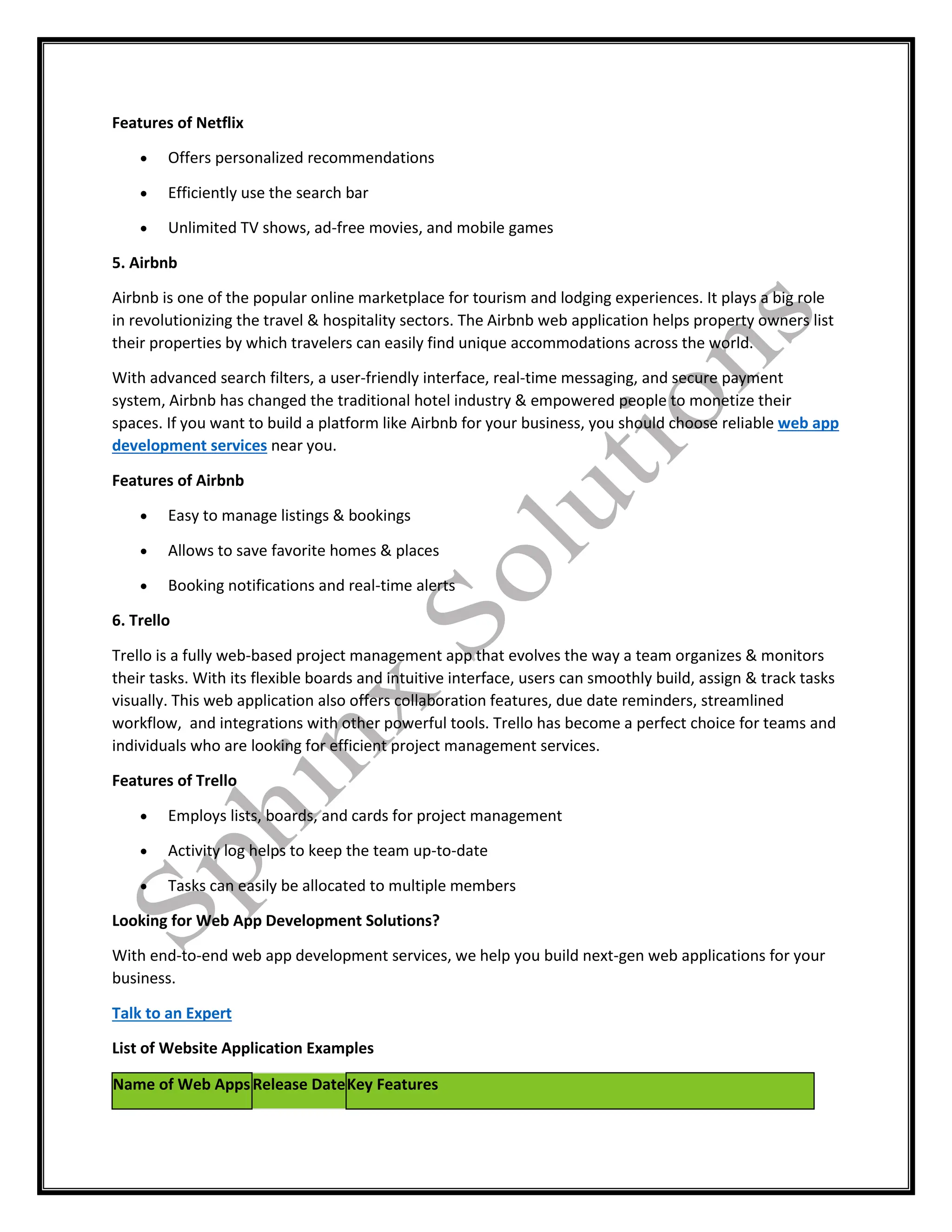 Features of Netflix
 Offers personalized recommendations
 Efficiently use the search bar
 Unlimited TV shows, ad-free movies, and mobile games
5. Airbnb
Airbnb is one of the popular online marketplace for tourism and lodging experiences. It plays a big role
in revolutionizing the travel & hospitality sectors. The Airbnb web application helps property owners list
their properties by which travelers can easily find unique accommodations across the world.
With advanced search filters, a user-friendly interface, real-time messaging, and secure payment
system, Airbnb has changed the traditional hotel industry & empowered people to monetize their
spaces. If you want to build a platform like Airbnb for your business, you should choose reliable web app
development services near you.
Features of Airbnb
 Easy to manage listings & bookings
 Allows to save favorite homes & places
 Booking notifications and real-time alerts
6. Trello
Trello is a fully web-based project management app that evolves the way a team organizes & monitors
their tasks. With its flexible boards and intuitive interface, users can smoothly build, assign & track tasks
visually. This web application also offers collaboration features, due date reminders, streamlined
workflow, and integrations with other powerful tools. Trello has become a perfect choice for teams and
individuals who are looking for efficient project management services.
Features of Trello
 Employs lists, boards, and cards for project management
 Activity log helps to keep the team up-to-date
 Tasks can easily be allocated to multiple members
Looking for Web App Development Solutions?
With end-to-end web app development services, we help you build next-gen web applications for your
business.
Talk to an Expert
List of Website Application Examples
Name of Web AppsRelease DateKey Features
 
