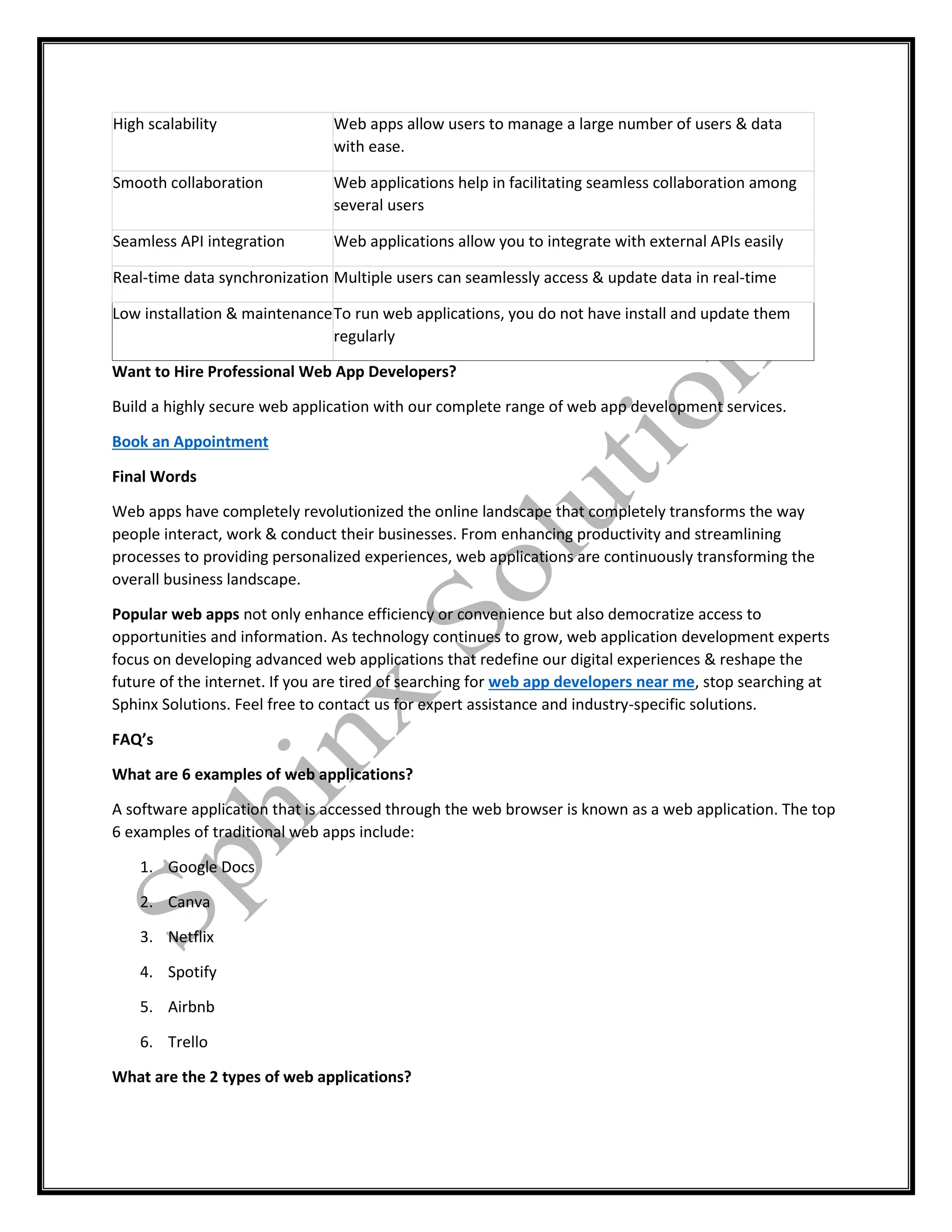 High scalability Web apps allow users to manage a large number of users & data
with ease.
Smooth collaboration Web applications help in facilitating seamless collaboration among
several users
Seamless API integration Web applications allow you to integrate with external APIs easily
Real-time data synchronization Multiple users can seamlessly access & update data in real-time
Low installation & maintenanceTo run web applications, you do not have install and update them
regularly
Want to Hire Professional Web App Developers?
Build a highly secure web application with our complete range of web app development services.
Book an Appointment
Final Words
Web apps have completely revolutionized the online landscape that completely transforms the way
people interact, work & conduct their businesses. From enhancing productivity and streamlining
processes to providing personalized experiences, web applications are continuously transforming the
overall business landscape.
Popular web apps not only enhance efficiency or convenience but also democratize access to
opportunities and information. As technology continues to grow, web application development experts
focus on developing advanced web applications that redefine our digital experiences & reshape the
future of the internet. If you are tired of searching for web app developers near me, stop searching at
Sphinx Solutions. Feel free to contact us for expert assistance and industry-specific solutions.
FAQ’s
What are 6 examples of web applications?
A software application that is accessed through the web browser is known as a web application. The top
6 examples of traditional web apps include:
1. Google Docs
2. Canva
3. Netflix
4. Spotify
5. Airbnb
6. Trello
What are the 2 types of web applications?
 