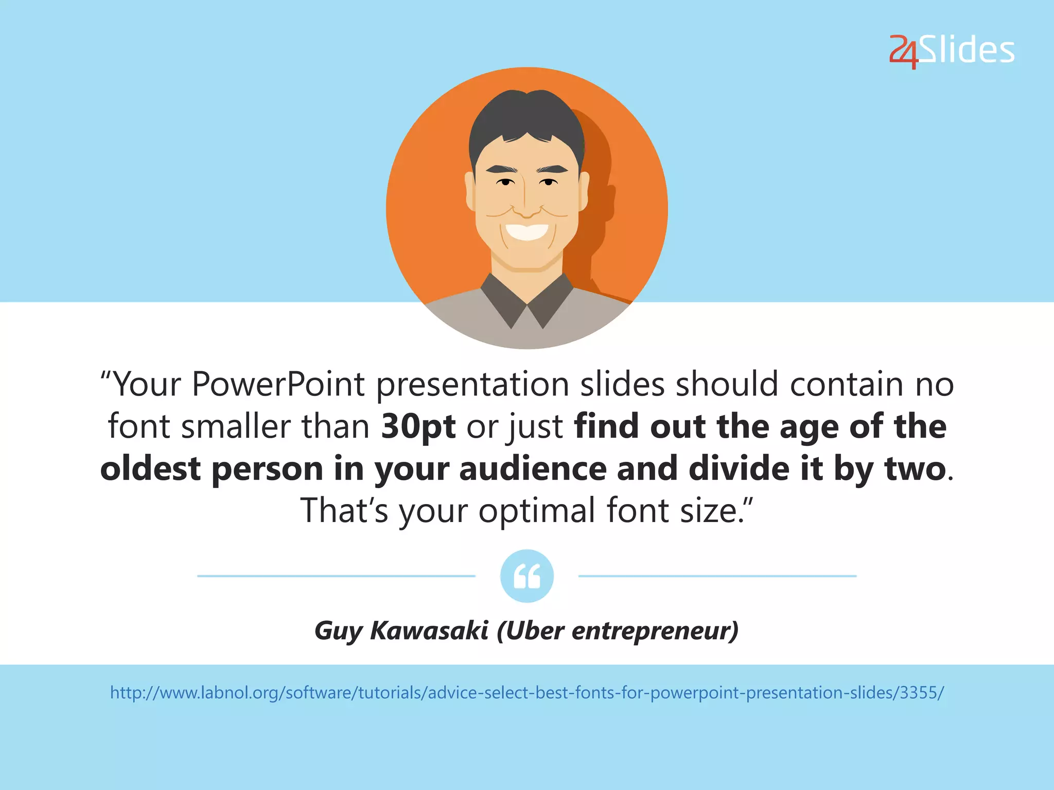 http://www.labnol.org/software/tutorials/advice-select-best-fonts-for-powerpoint-presentation-slides/3355/
“Your PowerPoint presentation slides should contain no
font smaller than 30pt or just find out the age of the
oldest person in your audience and divide it by two.
That’s your optimal font size.”
Guy Kawasaki (Uber entrepreneur)
 